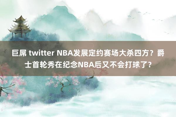 巨屌 twitter NBA发展定约赛场大杀四方？爵士首轮秀在纪念NBA后又不会打球了？