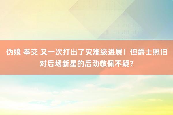 伪娘 拳交 又一次打出了灾难级进展！但爵士照旧对后场新星的后劲敬佩不疑？