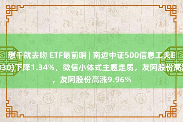 想干就去吻 ETF最前哨 | 南边中证500信息工夫ETF(512330)下降1.34%，微信小体式主题走弱，友阿股份高涨9.96%