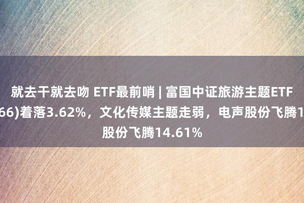 就去干就去吻 ETF最前哨 | 富国中证旅游主题ETF(159766)着落3.62%，文化传媒主题走弱，电声股份飞腾14.61%