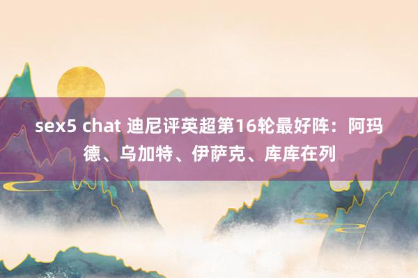 sex5 chat 迪尼评英超第16轮最好阵：阿玛德、乌加特、伊萨克、库库在列