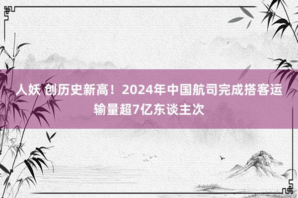 人妖 创历史新高！2024年中国航司完成搭客运输量超7亿东谈主次