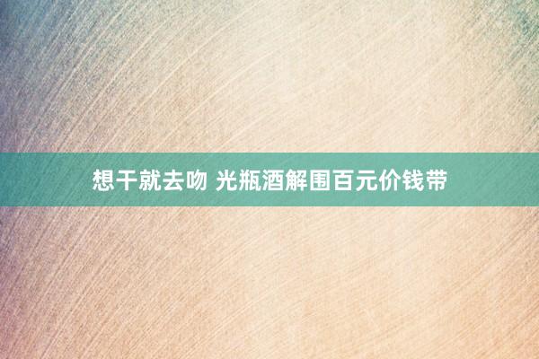 想干就去吻 光瓶酒解围百元价钱带