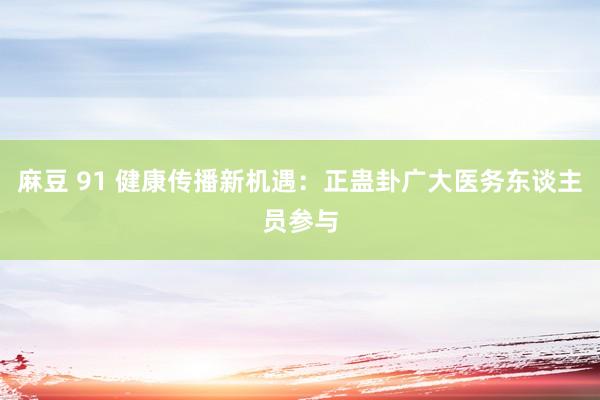 麻豆 91 健康传播新机遇：正蛊卦广大医务东谈主员参与