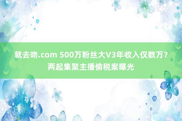 就去吻.com 500万粉丝大V3年收入仅数万？两起集聚主播偷税案曝光