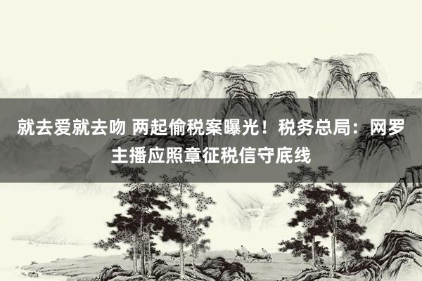 就去爱就去吻 两起偷税案曝光！税务总局：网罗主播应照章征税信守底线