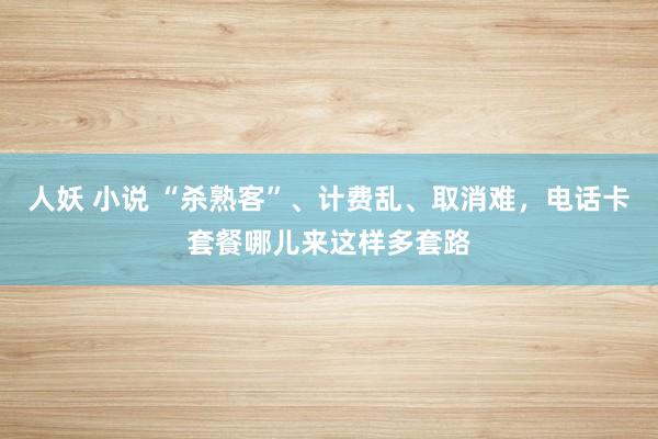 人妖 小说 “杀熟客”、计费乱、取消难，电话卡套餐哪儿来这样多套路