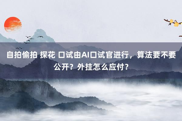 自拍偷拍 探花 口试由AI口试官进行，算法要不要公开？外挂怎么应付？