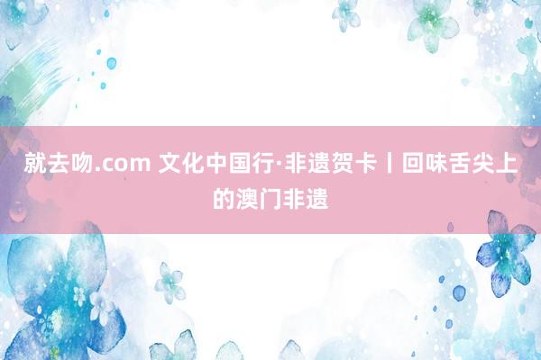 就去吻.com 文化中国行·非遗贺卡丨回味舌尖上的澳门非遗