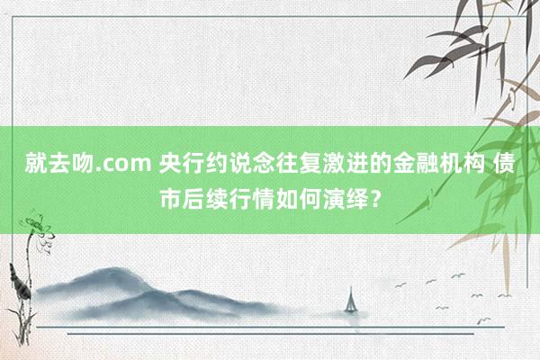 就去吻.com 央行约说念往复激进的金融机构 债市后续行情如何演绎？