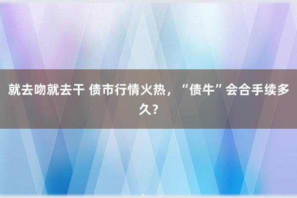 就去吻就去干 债市行情火热，“债牛”会合手续多久？