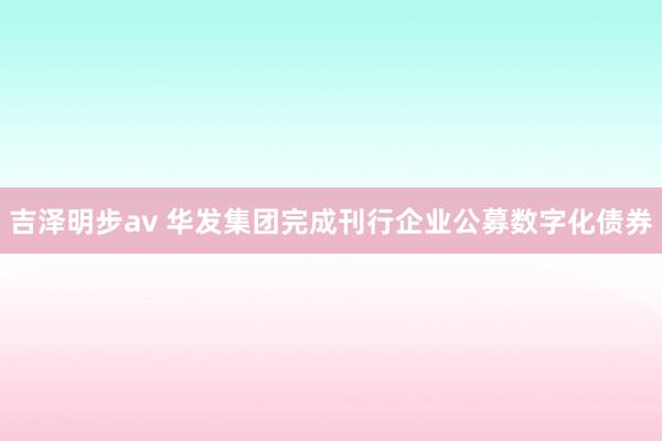 吉泽明步av 华发集团完成刊行企业公募数字化债券