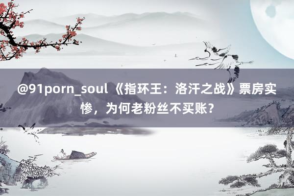 @91porn_soul 《指环王：洛汗之战》票房实惨，为何老粉丝不买账？