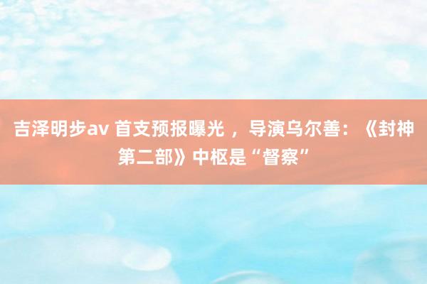 吉泽明步av 首支预报曝光 ，导演乌尔善：《封神第二部》中枢是“督察”