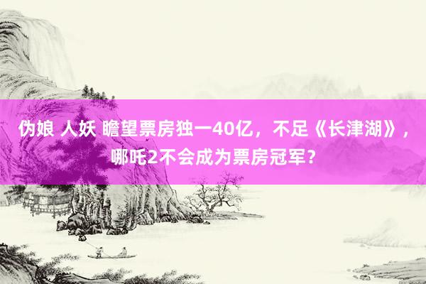 伪娘 人妖 瞻望票房独一40亿，不足《长津湖》，哪吒2不会成为票房冠军？