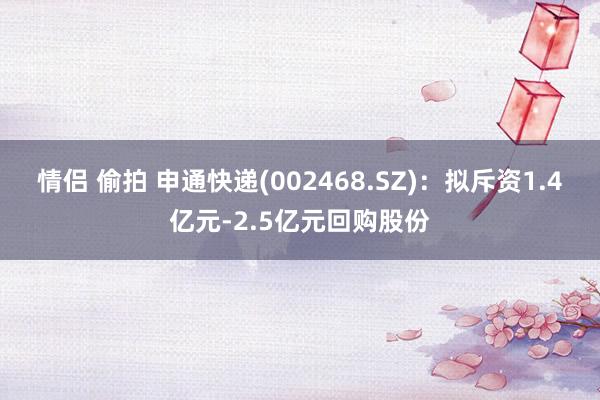 情侣 偷拍 申通快递(002468.SZ)：拟斥资1.4亿元-2.5亿元回购股份