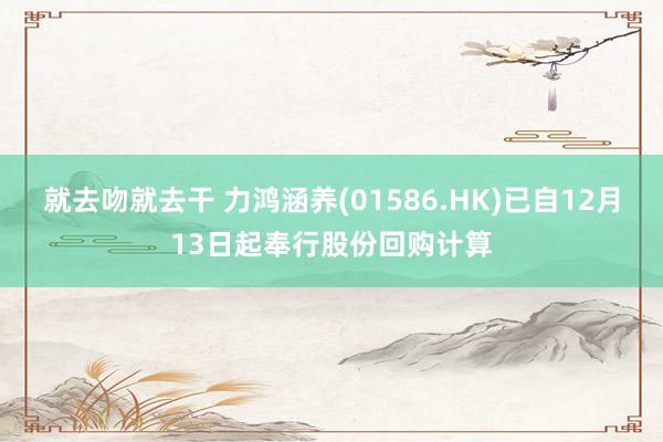 就去吻就去干 力鸿涵养(01586.HK)已自12月13日起奉行股份回购计算