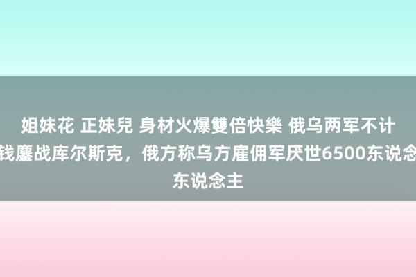 姐妹花 正妹兒 身材火爆雙倍快樂 俄乌两军不计本钱鏖战库尔斯克，俄方称乌方雇佣军厌世6500东说念主