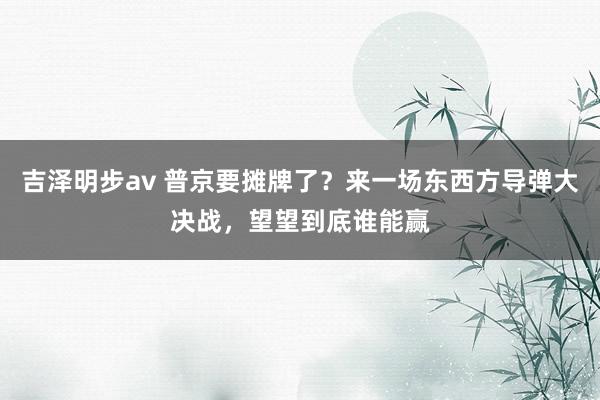 吉泽明步av 普京要摊牌了？来一场东西方导弹大决战，望望到底谁能赢