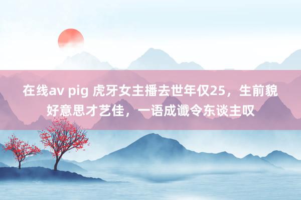 在线av pig 虎牙女主播去世年仅25，生前貌好意思才艺佳，一语成谶令东谈主叹