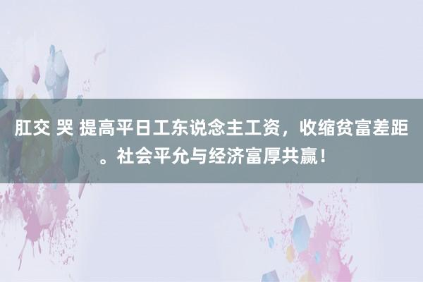 肛交 哭 提高平日工东说念主工资，收缩贫富差距。社会平允与经济富厚共赢！