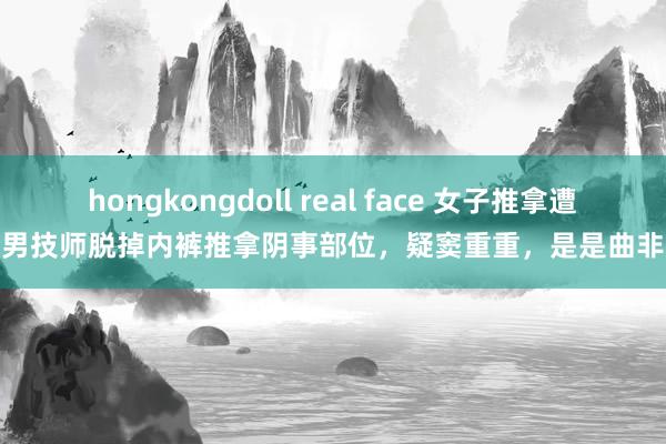 hongkongdoll real face 女子推拿遭男技师脱掉内裤推拿阴事部位，疑窦重重，是是曲非