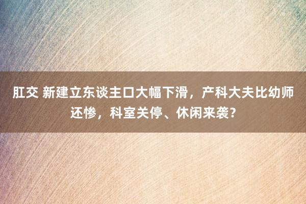 肛交 新建立东谈主口大幅下滑，产科大夫比幼师还惨，科室关停、休闲来袭？