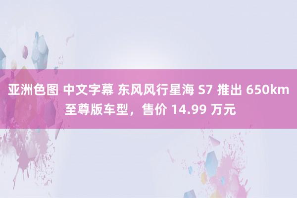 亚洲色图 中文字幕 东风风行星海 S7 推出 650km 至尊版车型，售价 14.99 万元