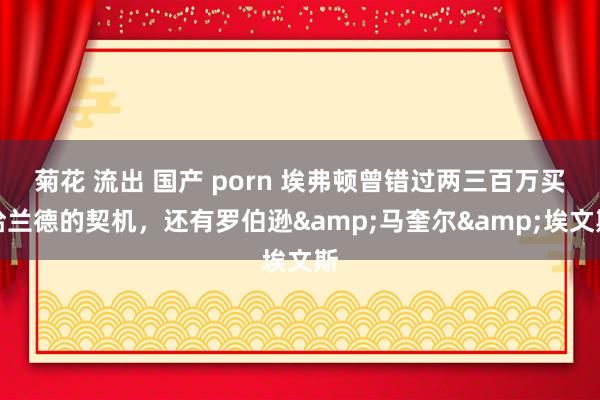 菊花 流出 国产 porn 埃弗顿曾错过两三百万买哈兰德的契机，还有罗伯逊&马奎尔&埃文斯