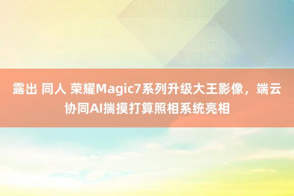 露出 同人 荣耀Magic7系列升级大王影像，端云协同AI揣摸打算照相系统亮相