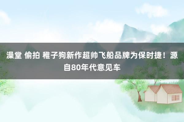 澡堂 偷拍 稚子狗新作超帅飞船品牌为保时捷！源自80年代意见车