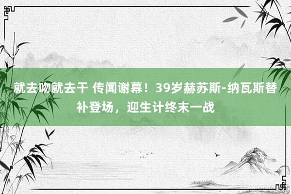 就去吻就去干 传闻谢幕！39岁赫苏斯-纳瓦斯替补登场，迎生计终末一战