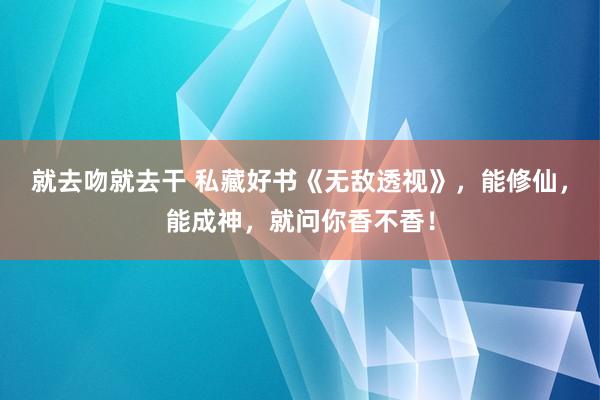 就去吻就去干 私藏好书《无敌透视》，能修仙，能成神，就问你香不香！