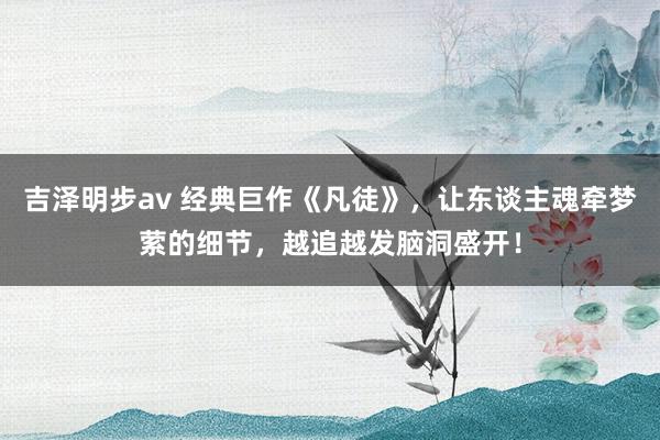 吉泽明步av 经典巨作《凡徒》，让东谈主魂牵梦萦的细节，越追越发脑洞盛开！