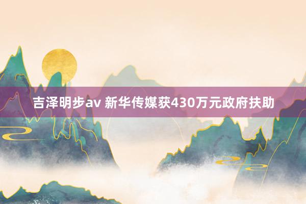 吉泽明步av 新华传媒获430万元政府扶助