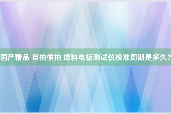 国产精品 自拍偷拍 燃料电板测试仪校准周期是多久？