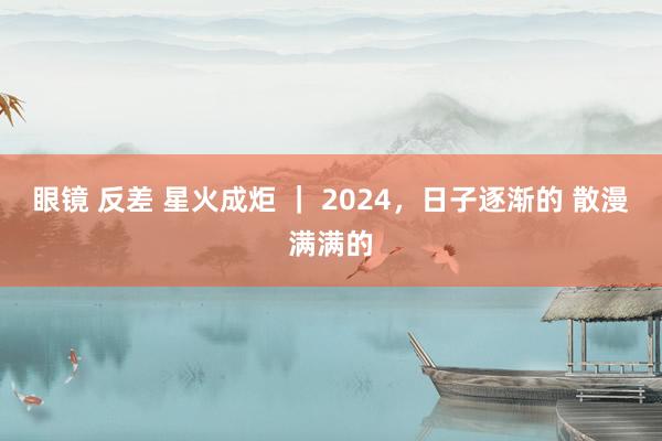 眼镜 反差 星火成炬 ｜ 2024，日子逐渐的 散漫满满的