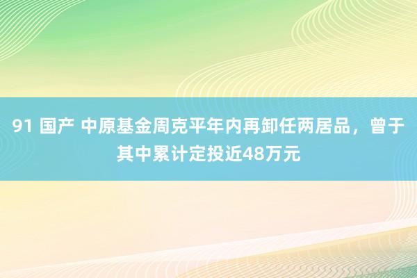 91 国产 中原基金周克平年内再卸任两居品，曾于其中累计定投近48万元