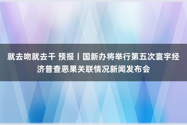 就去吻就去干 预报丨国新办将举行第五次寰宇经济普查恶果关联情况新闻发布会