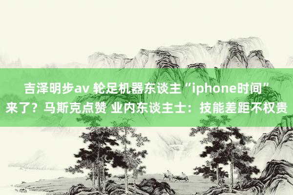 吉泽明步av 轮足机器东谈主“iphone时间”来了？马斯克点赞 业内东谈主士：技能差距不权贵