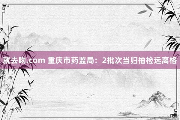 就去吻.com 重庆市药监局：2批次当归抽检远离格