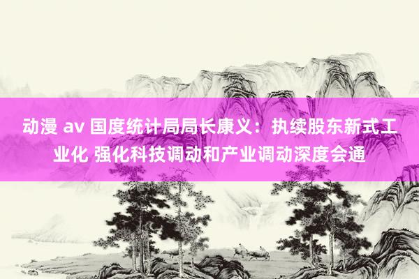 动漫 av 国度统计局局长康义：执续股东新式工业化 强化科技调动和产业调动深度会通