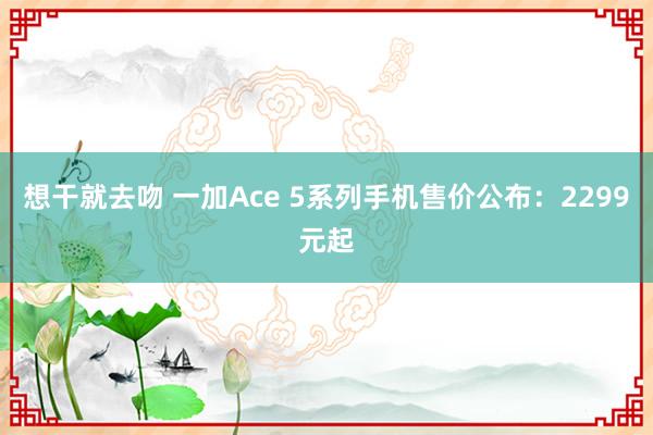 想干就去吻 一加Ace 5系列手机售价公布：2299元起