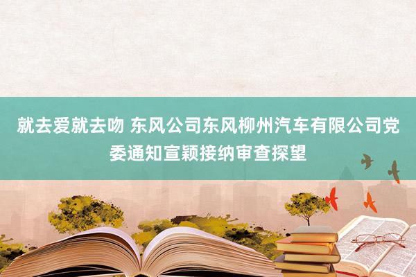 就去爱就去吻 东风公司东风柳州汽车有限公司党委通知宣颖接纳审查探望