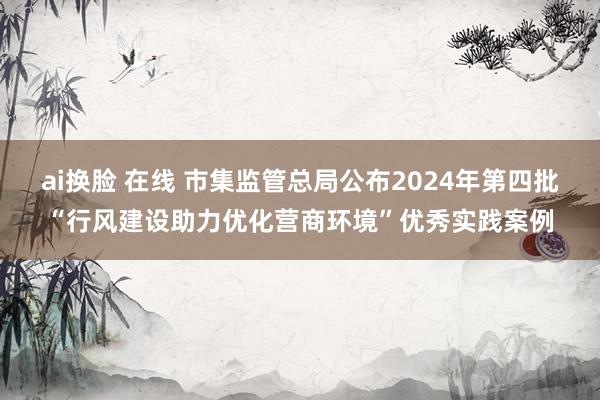 ai换脸 在线 市集监管总局公布2024年第四批“行风建设助力优化营商环境”优秀实践案例