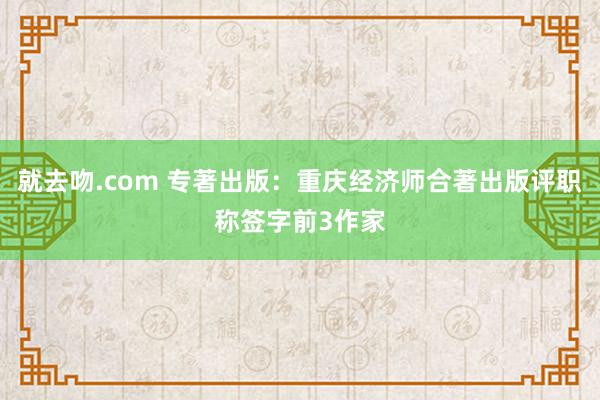 就去吻.com 专著出版：重庆经济师合著出版评职称签字前3作家