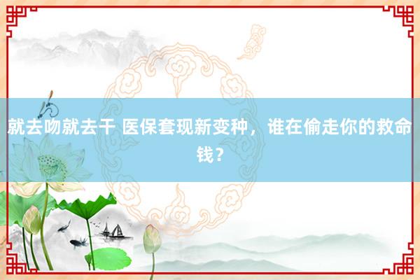 就去吻就去干 医保套现新变种，谁在偷走你的救命钱？