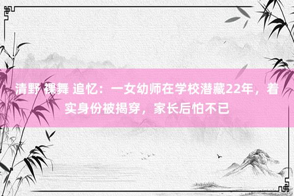 清野 裸舞 追忆：一女幼师在学校潜藏22年，着实身份被揭穿，家长后怕不已