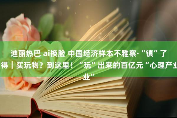 迪丽热巴 ai换脸 中国经济样本不雅察·“镇”了不得｜买玩物？到这里！“玩”出来的百亿元“心理产业”