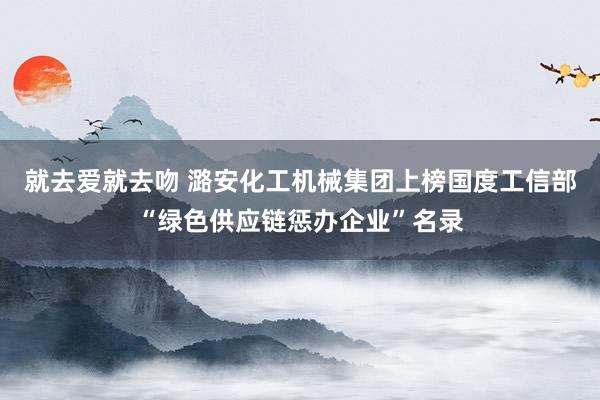 就去爱就去吻 潞安化工机械集团上榜国度工信部“绿色供应链惩办企业”名录